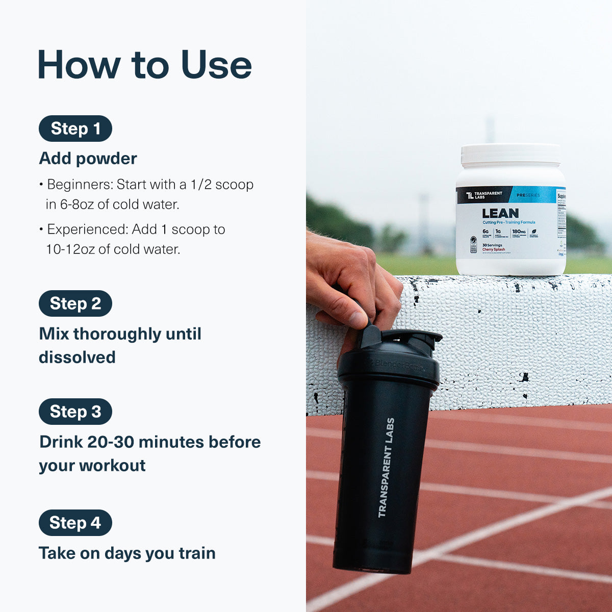 all|Transparent Labs LEAN how-to-use graphic. Instructions: add powder to cold water, mix thoroughly until dissolved, drink 20–30 minutes before your workout, and take on training days. Beginners use 1/2 scoop in 6–8 oz water; experienced users use 1 scoop in 10–12 oz water. Image shows a LEAN tub and shaker bottle at a track.