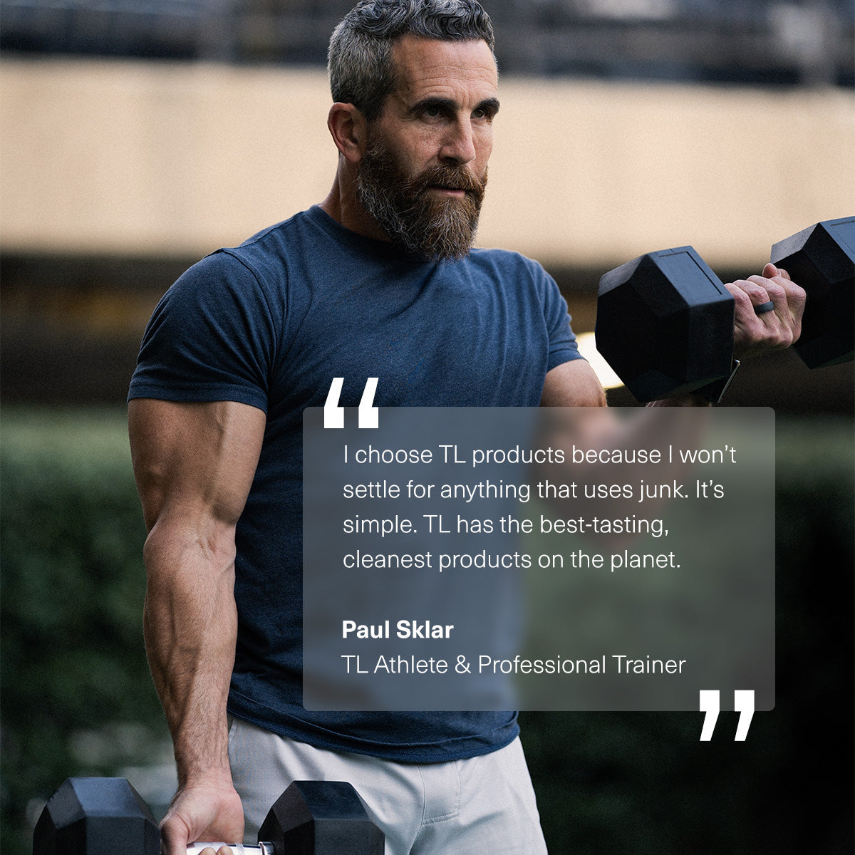 all|Picture of Paul Sklar, TL Athlete & Professional Trainer. He is quoted saying "I choose TL products because I won't settle for anything that uses junk. It's simple. TL has the best-tasting, cleanest products on the planet."
